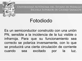 Es un semiconductor construido con una unión
PN, sensible a la incidencia de la luz visible o
infrarroja. Para que su funcionamiento sea
correcto se polariza inversamente, con lo que
se producirá una cierta circulación de corriente
cuando sea excitado por la luz.
Fotodiodo
 