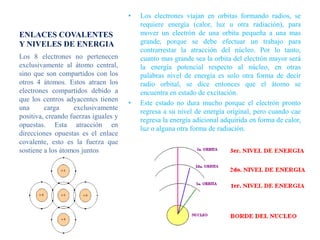 •   Los electrones viajan en orbitas formando radios, se
                                          requiere energía (calor, luz u otra radiación), para
ENLACES COVALENTES                        mover un electrón de una orbita pequeña a una mas
Y NIVELES DE ENERGIA                      grande, porque se debe efectuar un trabajo para
                                          contrarrestar la atracción del núcleo. Por lo tanto,
Los 8 electrones no pertenecen            cuanto mas grande sea la orbita del electrón mayor será
exclusivamente al átomo central,          la energía potencial respecto al núcleo, en otras
sino que son compartidos con los          palabras nivel de energía es solo otra forma de decir
otros 4 átomos. Estos atraen los          radio orbital, se dice entonces que el átomo se
electrones compartidos debido a           encuentra en estado de excitación.
que los centros adyacentes tienen
                                      •   Este estado no dura mucho porque el electrón pronto
una      carga     exclusivamente
                                          regresa a su nivel de energía original, pero cuando cae
positiva, creando fuerzas iguales y
                                          regresa la energía adicional adquirida en forma de calor,
opuestas. Esta atracción en
                                          luz o alguna otra forma de radiación.
direcciones opuestas es el enlace
covalente, esto es la fuerza que
sostiene a los átomos juntos
 