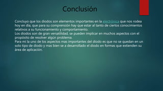 Conclusión
Concluyo que los diodos son elementos importantes en la electrónica que nos rodea
hoy en día, que para su comprensión hay que estar al tanto de ciertos conocimientos
relativos a su funcionamiento y comportamiento.
Los diodos son de gran versatilidad, se pueden implicar en muchos aspectos con el
propósito de resolver algún problema.
Para mi la uno de los aspectos mas importantes del diodo es que no se quedan en un
solo tipo de diodo y mas bien se a desarrollado el diodo en formas que extienden su
área de aplicación.
 
