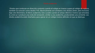 Diodos que conducen en dirección contraria cuando el voltaje en inverso supera el voltaje de ruptura,
también se conocen como diodos TVS. Electricámente son similares a los diodos Zener, pero funciona
bajo otro fenómeno, el efecto avalancha. Esto sucede cuando el campo eléctrico inverso que atraviesa
la unión p-n produce una onda de ionización, similar a una avalancha, produciendo una corriente. Los
diodos avalancha están diseñados para operar en un voltaje inverso definido sin que se destruya.
Diodo avalancha
 