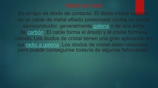 Diodo de cristal
Es un tipo de diodo de contacto. El diodo cristal consiste
de un cable de metal afilado presionado contra un cristal
semiconductor, generalmente galena o de una parte
de carbón. El cable forma el ánodo y el cristal forma el
cátodo. Los diodos de cristal tienen una gran aplicación en
los radio a galena. Los diodos de cristal están obsoletos,
pero puede conseguirse todavía de algunos fabricantes.
 