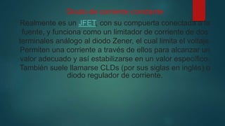 Diodo de corriente constante
Realmente es un JFET, con su compuerta conectada a la
fuente, y funciona como un limitador de corriente de dos
terminales análogo al diodo Zener, el cual limita el voltaje.
Permiten una corriente a través de ellos para alcanzar un
valor adecuado y así estabilizarse en un valor específico.
También suele llamarse CLDs (por sus siglas en inglés) o
diodo regulador de corriente.
 