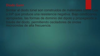 Diodo Gunn
Similar al diodo túnel son construidos de materiales como Gas
o InP que produce una resistencia negativa. Bajo condiciones
apropiadas, las formas de dominio del dipolo y propagación a
través del diodo, permitiendo osciladores de ondas
microondas de alta frecuencia.
 