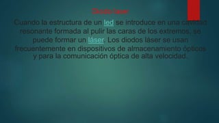 Diodo laser
Cuando la estructura de un led se introduce en una cavidad
resonante formada al pulir las caras de los extremos, se
puede formar un láser. Los diodos láser se usan
frecuentemente en dispositivos de almacenamiento ópticos
y para la comunicación óptica de alta velocidad.
 