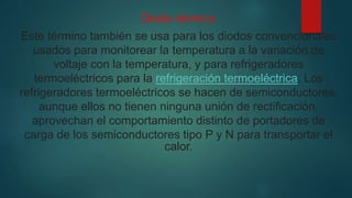 Diodo térmico
Este término también se usa para los diodos convencionales
usados para monitorear la temperatura a la variación de
voltaje con la temperatura, y para refrigeradores
termoeléctricos para la refrigeración termoeléctrica. Los
refrigeradores termoeléctricos se hacen de semiconductores,
aunque ellos no tienen ninguna unión de rectificación,
aprovechan el comportamiento distinto de portadores de
carga de los semiconductores tipo P y N para transportar el
calor.
 