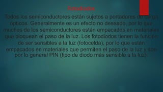 Fotodiodos
Todos los semiconductores están sujetos a portadores de carga
ópticos. Generalmente es un efecto no deseado, por lo que
muchos de los semiconductores están empacados en materiales
que bloquean el paso de la luz. Los fotodiodos tienen la función
de ser sensibles a la luz (fotocelda), por lo que están
empacados en materiales que permiten el paso de la luz y son
por lo general PIN (tipo de diodo más sensible a la luz).
 