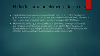 El diodo como un elemento de circuito
 Los diodos conducen corriente en un sentido pero no en el otro. Resolvemos
gráficamente un circuito con un diodo trazando la curva i-v del diodo y la recta i-
v del resistor para encontrar su intersección. Escrito por Willy McAllister.
 El primer dispositivo que vamos a describir es el diodo. Su rasgo distintivo es
que conduce corriente en un sentido pero no en el otro. No entraremos en
detalles de la física que lo explica o de cómo está hecho. Afortunadamente, no
necesitas saber cómo hacer un diodo para usarlo en un circuito.
 