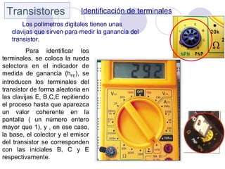 Transistores                Identificación de terminales
       Los polímetros digitales tienen unas
   clavijas que sirven para medir la ganancia del
   transistor.
         Para identificar los
terminales, se coloca la rueda
selectora en el indicador de
medida de ganancia (hFE), se
introducen los terminales del
transistor de forma aleatoria en
las clavijas E, B,C,E repitiendo
el proceso hasta que aparezca
un valor coherente en la
pantalla ( un número entero
mayor que 1), y , en ese caso,
la base, el colector y el emisor
del transistor se corresponden
con las iniciales B, C y E
respectivamente.
 