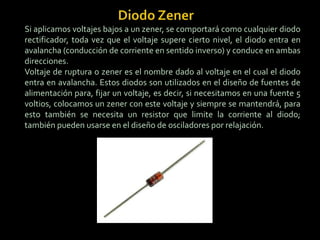 Si aplicamos voltajes bajos a un zener, se comportará como cualquier diodo
rectificador, toda vez que el voltaje supere cierto nivel, el diodo entra en
avalancha (conducción de corriente en sentido inverso) y conduce en ambas
direcciones.
Voltaje de ruptura o zener es el nombre dado al voltaje en el cual el diodo
entra en avalancha. Estos diodos son utilizados en el diseño de fuentes de
alimentación para, fijar un voltaje, es decir, si necesitamos en una fuente 5
voltios, colocamos un zener con este voltaje y siempre se mantendrá, para
esto también se necesita un resistor que limite la corriente al diodo;
también pueden usarse en el diseño de osciladores por relajación.
 