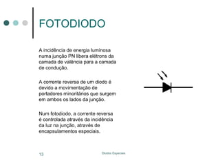 FOTODIODO
A incidência de energia luminosa
numa junção PN libera elétrons da
camada de valência para a camada
de condução.
A corrente reversa de um diodo é
devido a movimentação de
portadores minoritários que surgem
em ambos os lados da junção.
Num fotodiodo, a corrente reversa
é controlada através da incidência
da luz na junção, através de
encapsulamentos especiais.

13

Diodos Especiais

 