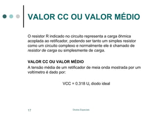 VALOR CC OU VALOR MÉDIO
O resistor R indicado no circuito representa a carga ôhmica
acoplada ao retificador, podendo ser tanto um simples resistor
como um circuito complexo e normalmente ele é chamado de
resistor de carga ou simplesmente de carga.
VALOR CC OU VALOR MÉDIO
A tensão média de um retificador de meia onda mostrada por um
voltímetro é dado por:
VCC = 0.318 UP diodo ideal

17

Diodos Especiais

 