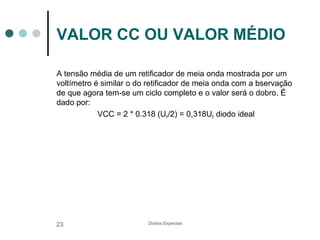 VALOR CC OU VALOR MÉDIO
A tensão média de um retificador de meia onda mostrada por um
voltímetro é similar o do retificador de meia onda com a bservação
de que agora tem-se um ciclo completo e o valor será o dobro. É
dado por:
VCC = 2 * 0.318 (UP/2) = 0,318UP diodo ideal

23

Diodos Especiais

 