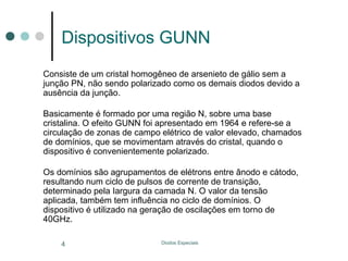 Dispositivos GUNN
Consiste de um cristal homogêneo de arsenieto de gálio sem a
junção PN, não sendo polarizado como os demais diodos devido a
ausência da junção.
Basicamente é formado por uma região N, sobre uma base
cristalina. O efeito GUNN foi apresentado em 1964 e refere-se a
circulação de zonas de campo elétrico de valor elevado, chamados
de domínios, que se movimentam através do cristal, quando o
dispositivo é convenientemente polarizado.
Os domínios são agrupamentos de elétrons entre ânodo e cátodo,
resultando num ciclo de pulsos de corrente de transição,
determinado pela Iargura da camada N. O valor da tensão
aplicada, também tem influência no ciclo de domínios. O
dispositivo é utilizado na geração de oscilações em torno de
40GHz.
4

Diodos Especiais

 
