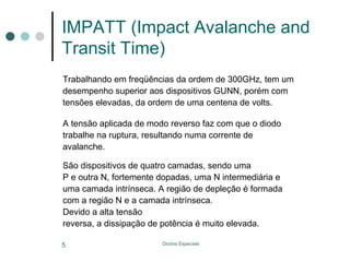 IMPATT (Impact Avalanche and
Transit Time)
Trabalhando em freqüências da ordem de 300GHz, tem um
desempenho superior aos dispositivos GUNN, porém com
tensões elevadas, da ordem de uma centena de volts.
A tensão aplicada de modo reverso faz com que o diodo
trabalhe na ruptura, resultando numa corrente de
avalanche.
São dispositivos de quatro camadas, sendo uma
P e outra N, fortemente dopadas, uma N intermediária e
uma camada intrínseca. A região de depleção é formada
com a região N e a camada intrínseca.
Devido a alta tensão
reversa, a dissipação de potência é muito elevada.
5

Diodos Especiais

 