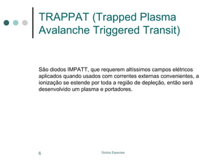 TRAPPAT (Trapped Plasma
Avalanche Triggered Transit)

São diodos IMPATT, que requerem altíssimos campos elétricos
aplicados quando usados com correntes externas convenientes, a
ionização se estende por toda a região de depleção, então será
desenvolvido um plasma e portadores.

6

Diodos Especiais

 