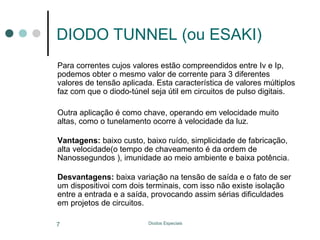 DIODO TUNNEL (ou ESAKI)
Para correntes cujos valores estão compreendidos entre Iv e Ip,
podemos obter o mesmo valor de corrente para 3 diferentes
valores de tensão aplicada. Esta característica de valores múltiplos
faz com que o diodo-túnel seja útil em circuitos de pulso digitais.
Outra aplicação é como chave, operando em velocidade muito
altas, como o tunelamento ocorre à velocidade da luz.
Vantagens: baixo custo, baixo ruído, simplicidade de fabricação,
alta velocidade(o tempo de chaveamento é da ordem de
Nanossegundos ), imunidade ao meio ambiente e baixa potência.
Desvantagens: baixa variação na tensão de saída e o fato de ser
um dispositivoi com dois terminais, com isso não existe isolação
entre a entrada e a saída, provocando assim sérias dificuldades
em projetos de circuitos.
7

Diodos Especiais

 