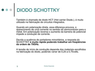 DIODO SCHOTTKY
Também é chamado de diodo HCT (Hot carrier Diode.), é muito
utilizado na fabricação de circuitos integrados.
Quando em polarização direta, essa diferença provoca, o
aparecimento de uma corrente no sentido do semicondutor para o
metal. Em polarização reversa o aumento da barreira de potencial
impede a condução de corrente.
Devido a ausência de portadores minoritários, a resposta do
SCHOTTKY é muito rápida podendo trabalhar em freqüências
da ordem de 70GHz.
A tensão de início de condução depende dos materiais escolhidos
na fabricação do diodo, podendo variar de 0,25 a 0,75volts.

9

Diodos Especiais

 