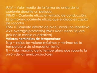 IFAV = Valor medio de la forma de onda de la
corriente durante un periodo.
IFRMS = Corriente eficaz en estado de conducción.
Es la máxima corriente eficaz que el diodo es capaz
de soportar.
IFSM = Corriente directa de pico (inicial) no repetitiva.
AV= Average(promedio) RMS= Root Mean Square
(raíz de la media cuadrática)
Valores nominales de temperatura:
Tstg = Indica los valores máximos y mínimos de la
temperatura de almacenamiento.
Tj = Valor máximo de la temperatura que soporta la
unión de los semiconductores
 