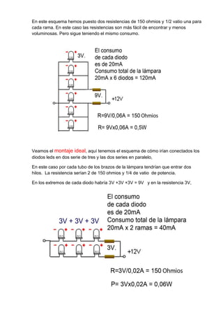 En este esquema hemos puesto dos resistencias de 150 ohmios y 1/2 vatio una para
cada rama. En este caso las resistencias son más fácil de encontrar y menos
voluminosas. Pero sigue teniendo el mismo consumo.

Veamos el montaje ideal, aquí tenemos el esquema de cómo irían conectados los
diodos leds en dos serie de tres y las dos series en paralelo,
En este caso por cada tubo de los brazos de la lámpara tendrían que entrar dos
hilos. La resistencia serían 2 de 150 ohmios y 1/4 de vatio de potencia.
En los extremos de cada diodo habría 3V +3V +3V = 9V y en la resistencia 3V,

 
