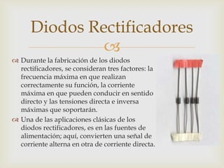 
 Durante la fabricación de los diodos
rectificadores, se consideran tres factores: la
frecuencia máxima en que realizan
correctamente su función, la corriente
máxima en que pueden conducir en sentido
directo y las tensiones directa e inversa
máximas que soportarán.
 Una de las aplicaciones clásicas de los
diodos rectificadores, es en las fuentes de
alimentación; aquí, convierten una señal de
corriente alterna en otra de corriente directa.
Diodos Rectificadores
 