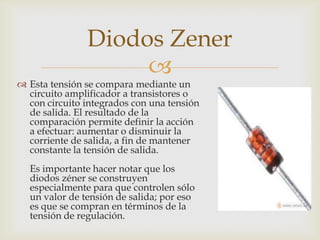 
 Esta tensión se compara mediante un
circuito amplificador a transistores o
con circuito integrados con una tensión
de salida. El resultado de la
comparación permite definir la acción
a efectuar: aumentar o disminuir la
corriente de salida, a fin de mantener
constante la tensión de salida.
Es importante hacer notar que los
diodos zéner se construyen
especialmente para que controlen sólo
un valor de tensión de salida; por eso
es que se compran en términos de la
tensión de regulación.
Diodos Zener
 