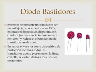 
Diodo Bastidores
 extremos se presente un transitorio con
un voltaje igual o superior a los 150V;
entonces el dispositivo, disparándose,
conduce (su resistencia interna se hace
casi cero) y reduce el efecto dañino del
transitorio en el circuito.
 En suma, el varistor como dispositivo de
protección recorta a todos los
transitorios que se presenten en la línea;
con ello, se evitan daños a los circuitos
posteriores.
 
