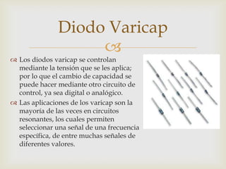 
 Los diodos varicap se controlan
mediante la tensión que se les aplica;
por lo que el cambio de capacidad se
puede hacer mediante otro circuito de
control, ya sea digital o analógico.
 Las aplicaciones de los varicap son la
mayoría de las veces en circuitos
resonantes, los cuales permiten
seleccionar una señal de una frecuencia
específica, de entre muchas señales de
diferentes valores.
Diodo Varicap
 
