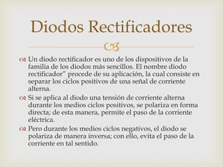 
 Un diodo rectificador es uno de los dispositivos de la
familia de los diodos más sencillos. El nombre diodo
rectificador” procede de su aplicación, la cual consiste en
separar los ciclos positivos de una señal de corriente
alterna.
 Si se aplica al diodo una tensión de corriente alterna
durante los medios ciclos positivos, se polariza en forma
directa; de esta manera, permite el paso de la corriente
eléctrica.
 Pero durante los medios ciclos negativos, el diodo se
polariza de manera inversa; con ello, evita el paso de la
corriente en tal sentido.
Diodos Rectificadores
 