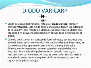 DIODO VARICARP
Diodo de capacidad variable, esto es el diodo varicap, también
llamado Varactor. Este diodo forma una capacidad en los extremos
de la unio PN, que resulta de utilidad, cuando se busca utilizar esa
capacidad en provecho del circuito en el cual debe de funcionar el
diodo.
Cuando polarizamos un varicap de forma directa, observamos que
además de las zonas constitutivas de la capacidad que buscamos, en
paralelo con ellas aparece una resistencia de muy bajo valor
óhmico, conformando con esto un capacitor de pérdidas muy
elevadas. En cambio si lo polarizamos en sentido inverso, la
resistencia en paralelo mencionada, es de un valor relativamente
alto, dando como resultado que el diodo se comporte como un
capacitor de pérdidas bajas.
 