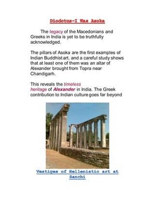 The legacy of the Macedonians and
Greeks in India is yet to be truthfully
acknowledged.
The pillars of Asoka are the first examples of
Indian Buddhist art, and a careful study shows
that at least one of them was an altar of
Alexander brought from Topra near
Chandigarh.
This reveals the timeless
heritage of Alexander in India. The Greek
contribution to Indian culture goes far beyond
 
