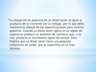 *La disipación de potencia de un diodo zener es igual al
producto de su corriente por su voltaje, por lo que debe
mantenerse debajo de las especificaciones para máxima
potencia. Cuando un diodo zener opera en la región de
ruptura se produce un aumento de corriente que, a su
vez, produce un incremento ligero de voltaje. Esto
implica que un diodo zener tiene una pequeña
resistencia de carga, que se especifica en la hoja
técnica.
 