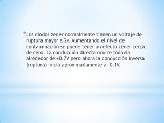 *Los diodos zener normalmente tienen un voltaje de
ruptura mayor a 2v. Aumentando el nivel de
contaminación se puede tener un efecto zener cerca
de cero. La conducción directa ocurre todavía
alrededor de +0.7V pero ahora la conducción inversa
(ruptura) inicia aproximadamente a -0.1V.
 