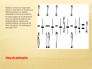Vida de DiofantoNada se conoce con seguridad sobre su vida salvo en la edad que falleció gracias a un epitafio redactado en forma de problema.En esta imagen se ve claramente como se calculo la edad en que Diofanto falleció. Según esto, Diofanto falleció a la edad de 84 años. Se ignora, sin embargo en qué siglo vivió.