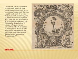 Epitafio "Transeúnte, esta es la tumba de Diofanto: es él quien con esta sorprendente distribución te dice el número de años que vivió. Su niñez ocupó la sexta parte de su vida; después, durante la doceava parte su mejilla se cubrió con el primer bozo. Pasó aún una séptima parte de su vida antes de tomar esposa y, cinco años después, tuvo un precioso niño que, una vez alcanzada la mitad de la edad de su padre, pereció de una muerte desgraciada. Su padre tuvo que sobrevivirle, llorándole, durante cuatro años. De todo esto se deduce su edad."