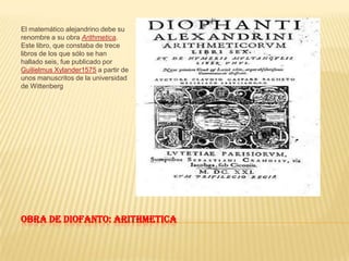 Obra de diofanto: ArithmeticaEl matemático alejandrino debe su renombre a su obra Arithmetica. Este libro, que constaba de trece libros de los que sólo se han hallado seis, fue publicado por Guilielmus Xylander1575 a partir de unos manuscritos de la universidad de Wittenberg