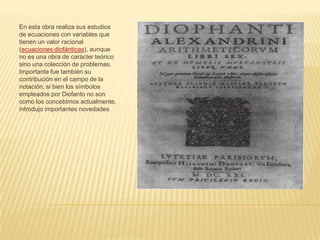 En esta obra realiza sus estudios de ecuaciones con variables que tienen un valor racional (ecuaciones diofánticas), aunque no es una obra de carácter teórico sino una colección de problemas. Importante fue también su contribución en el campo de la notación; si bien los símbolos empleados por Diofanto no son como los concebimos actualmente, introdujo importantes novedades 