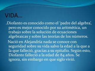 VIDA….Diofanto es conocido como el ‘padre del algebra’, pero es mejor conocido por su aritmética, un trabajo sobre la solución de ecuaciones algebraicas y sobre las teorías de los números.  Nació en Alejandría nada se conoce con seguridad sobre su vida salvo la edad a la que a la que falleció, gracias a su epitafio. Según esto, Diofanto falleció a la edad de 84 años. Se ignora, sin embargo en que siglo vivió.