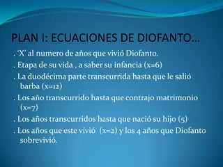 PLAN I: ECUACIONES DE DIOFANTO…. ‘X’ al numero de años que vivió Diofanto.. Etapa de su vida , a saber su infancia (x=6). La duodécima parte transcurrida hasta que le salió barba (x=12). Los año transcurrido hasta que contrajo matrimonio (x=7). Los años transcurridos hasta que nació su hijo (5). Los años que este vivió  (x=2) y los 4 años que Diofanto sobrevivió.