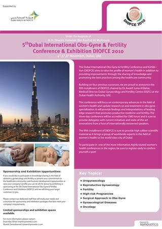 Key Topics:
• Urogynaecology
• Reproductive Gynaecology
• Fertility
• High-risk Pregnancies
• Surgical Approach in Obs-Gyne
• Gynaecological Diseases
• Oncology
Sponsorship and Exhibition opportunities:
���������������������������������������������������������������������
���������������������������������������������������������������������
���������������������������������������������������������������������
�����������������������������������������������������������������������
���������������������������������������������������������������
�����������������������������������������������������������������
�����������������
������������������������������������������������������������������
����������������������������������������������������������������������
�����������������������
�������������������������������������������
����������
�������������������������������������
����������������������������������
����������������������������������������
������������
�������������������������������
���������������������
����������������������������������������
���
�����������������������������������������
�����������������������������������
Supported by:
D
IOFCE 201
0
����
����
�����
��������������������
��������������������������������������������������������������������
������������������������������������������������������������������������
������������������������������������������������������������
������������������������������������������������������������
������������������������������������������������������������������
�����������������������������������������������������������������
�����������������������������������������������������������������������
����������������������������
�������������������������������������������������������������������
����������������������������������������������������������������
�����������������������������������������������������������������������
�������������������������������������������������������������������
���������������������������������������������������������������������
���������������������������������������������������������������
��������������������������������������������������������������
�������������������������������������������������������������������������
������������������������������������������������������������������
������������������������������������������������
����������������������������������������������������������������������
����������������������������������������������������������������������
����������������
 