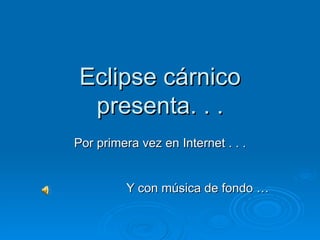 Eclipse cárnico presenta. . . Por primera vez en Internet . . . Y con música de fondo … 