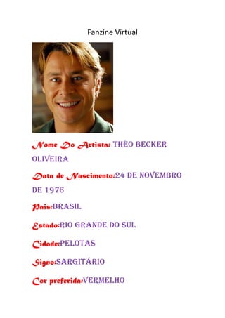 Fanzine Virtual




Nome Do Artista: THéO BECKER
OLIVEIRA
Data de Nascimento:24 de novembro
de 1976
Pais:brasil

Estado:rio grande do sul

Cidade:PELOTAS

Signo:SARGITÁRIO

Cor preferida:vermelho
 
