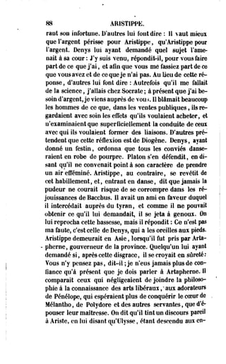 88 ARISTIPPE. 
rant son infortune. D'autres lui font dire : 11 vaut mieux 
que l'argent périsse pour Aristippe, qu'Aristippe pour 
l'argent. Denys lui ayant demandé quel sujet l'ame­nait 
à sa cour : J'y suis venu, répondit-il, pour vous faire 
part de ce que j'ai, et afin que vous me fassiez part de ce 
que vous avez et de ce que je n'ai pas. Au Heu de cette ré­ponse 
, d'autres lui font dire : Autrefois qu'il me fallait 
de la science, j'allais chez Socrate ; à présent que j'ai be­soin 
d'argent, je viens auprès de vou.% Il blâmait beaucoup 
les hommes de ce que, dans les ventes publiques, ils re­gardaient 
avec soin les effets qu'ils voulaient acheter, et 
n'examinaient que superficiellement la conduite de ceux 
avec qui ils voulaient former des liaisons. D'autres pré­tendent 
que cette réflexion est de Diogène. Denys, ayant 
donné un festin, ordonna que tous les conviés danse­raient 
en robe de pourpre. Platon s'en défendit, en di­sant 
qu'il ne convenait point à son caractère de prendre 
un air efféminé. Aristippe, au contraire, se revêtit de 
cet habillement, et, entrant en danse, dit que jamais Sa 
pudeur ne courait risque de se corrompre dans les ré­jouissances 
de Bacchus. Il avait un ami en faveur duquel 
il intercédait auprès du tyran, et comme il ae pouvait 
obtenir ce qu'il lui demandait, il se jeta à genoux. On 
lui reprocha cette bassesse, mais il répondit : Ce n'est pas 
ma faute, c'est celle de Denys, qui a les oreilles aux pieds. 
Aristippe demeurait en Asie, lorsqu'il fut pris par Arta- 
- pherne, gouverneur de la province. Quelqu'un lui ayant 
demandé si, après cette disgrâce, il se croyait en sûreté: 
Vous n'y pensez pas, dit-il ; je n'eus jamais plus de con­fiance 
qu'à présent que je dois parler à Artapherne. H 
comparait ceux qui négligeaient de joindre la philoso­phie 
à la connaissance des arts libéraux ,'• aux adorateurs 
de Pénélope, qui espéraient plus de conquérir le coeur de 
Mélantho, de Polydore et des autres servantes, que d'é­pouser 
leur maîtresse. On dit qu'il tint un discours pareil 
à Ariste, en lui disant qu'Ulysse, étant descendu aux en- 
 