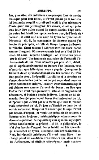 ARISTIPPE. . 89 
fers, y avait eu des entretiens avec presque tous 1& morts; 
mais que pour leur reine, il n'avait jamais pu la Voir. On 
lui demanda ce qu'il croyait qu'il était le plus nécessaire 
d'enseigner aux jeunes gens : Des choses, dit-il, qui puis­sent 
leur être utiles quand ils auront atteint l'âge viril. 
Un autre lui faisait des reproches de ce que, de l'école de • 
Socrate, il était allé à la cour du tyran de Syracuse. Je 
fréquente, dit-il, la compagnie de Socrate quand j'ai 
besoin de préceptes, et celle de Denys lorsque j'ai besoin 
de relâche. Étant revenu à Athènes avec une assez bonne 
somme d'argent : Où avez-vous pris tout cela ? lui dit So­crate. 
Et vous, repartit Aristippe, où avez-vous pris si 
peu de chose? Une femme de mauvaise vie l'accusait d'ê­tre 
enceinte de lui : Yous n'en êtes pas plus sûre, dit-il, 
que si, après avoir marché au travers d'un buisson, vous 
m'assuriez que telle épine vous a piquée. Quelqu'un le 
blâmant de ce qu'il abandonnait son fils comme s'il n'en 
était pas le père, il répondit : La pituite et la vermine ne 
s'engendrent-elles pas de nos corps? cependant nous les 
jetons comme des ordures. Un autre trouvait mauvais qu'il 
eût obtenu une somme d'argent de Denys, au lieu que 
Platon n'en avait reçu qu'un livre ; il lui dit : L'argent m'est 
nécessaire, et Platon a besoin de livres. Comme on lui de­mandait 
le sujet pour lequel Denys était mécontent de lui, 
il répondit que c'était par cela même que tout le monde 
était mécontent de lui. Un jour qu'il priait ce tyran de lui 
ouvrir sa bourse, Denys lui fit avouer que le sage n'avait 
pas besoin d'argent, et voulut se prévaloir de cet aveu : 
Donn^i-m'en toujours, insista Aristippe, et puis nous vi­derons 
la question. Sur quoi Denys lui ayant mis quelques 
pièces dans la main : A présent, lui dit le philosophe, je 
n'ai plus besoin d'argent. Denys lui dit une fois que celui 
qui allait chez un tyran, d'homme libre devenait esclave. 
Non, lui répondit Aristippe; s'il y est venu libre, il ne 
change point de condition. C'est Dioclès qui, dans la Vie 
des Philosophes, lui attribue cette réponse ; mais d'autres 
8. 
 