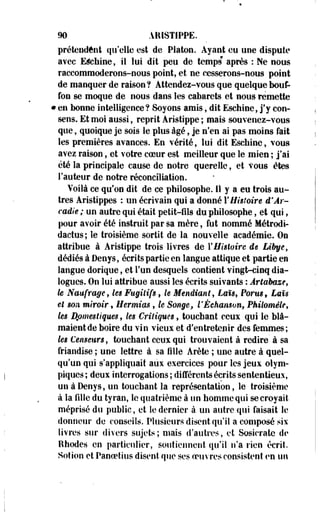 m ARISTIPPE. 
prétendent qu'elle est de Platon. Ayant eu une dispute 
avec E^ehine, il lui dit peu de temps* après : Ne nous 
raccommoderons-nous point, et ne cesserons-nous point 
de manquer de raison ? Attendez-vous que quelque bouf­fon 
se moque de nous dans les cabarets et nous remette 
• en bonne intelligence? Soyons amis, dit Eschine, j'y con­sens. 
Et moi aussi, reprit Aristippe ; mais souvenez-vous 
que, quoique je sois le plus âgé, je n'en ai pas moins fait 
les premières avances. En vérité, lui dit Eschine, vous 
avez raison, et votre coeur est meilleur que le mien ; j'ai 
été la principale cause de notre querelle, et vous êtes 
Fauteur de notre réconciliation. 
Voilà ce qu'on dit de ce philosophe, il y a eu trois au­tres 
Aristippes : un écrivain qui a donné l'Histoire d'Ar-cadie 
; un autre qui était petit-fils du philosophe, et qui, 
pour avoir été instruit par sa mère, fut nommé Métrodi-dactus; 
le troisième sortit de la nouvelle académie. On 
attribue à Aristippe trois livres de Y Histoire de Libye, 
dédiés à Denys, écrits partie en langue attique et partie en 
langue dorique, et l'un desquels contient vingt-cinq dia­logues. 
On lui attribue aussi les écrits suivants : Artabaze, 
le Naufrage, les Fugitifs, le Mendiant, Laï$9 Porus9 Laïs 
et son miroir » Hermias , le Songe, l'Échaiison, Pkilomêle, 
les Domestiques, les Critiques, touchant ceux qui le blâ­maient 
de boire du vin vieux et d'entretenir des femmes; 
les Censeurs, touchant ceux qui trouvaient à redire à sa 
friandise ; une lettre à sa fille Arête ; une autre à quel­qu'un 
qui s'appliquait aux exercices pour les jeux olym­piques 
; deux interrogations ; différents écrits sententieux, 
un à Denys, un touchant la représentation, le troisième 
à la fille du tyran, le quatrième à un homme qui se croyait 
méprisé du public, et le dernier à un autre qui faisait le 
donneur de conseils. Plusieurs disent qu'il a composé six 
livres sur divers sujets ; mais d'autres, et Sosicratc de 
Rhodes en particulier, soutiennent qu'il n'a rien écrit. 
Sotion et Panoetius disent que ses oeuvres consistent en un 
 