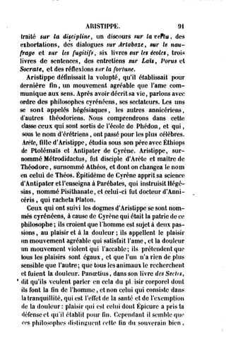 ARISTIPPE. 91 
traité sur la discipline, un discours sur laveftu, des 
exhortations, des dialogues sur Ârtabaze, sur le nau­frage 
et sur Us fugitifs, six livres sur les écoles, trois 
livres de sentences, des entretiens stir £nti, Porm et 
Soermîe, et des réflexions *wr to fortune, 
Aristippe définissait la volupté, qu'il établissait pour 
dernière fin, un mouvement agréable que Famé com­munique 
aux sens. Après avoir décrit sa vie, parlons avec 
ordre des philosophes cyrénéens, ses sectateurs. Les uns 
se sont appelés hégésiaques, les autres annicériens, 
d'autres théodoriens. Nous comprendrons dans cette 
classe ceux qui sont sortis de l'école de Phédon, et qui, 
sous le nom d'érétriens, ont passé pour les plus célèbres. 
Arête, fille d'Aristippe, étudia sous son père avec Éthiops 
de Ptolémaïs et Antipater de Cyrène. Aristippe, sur­sommé 
Métrodidactus, fut disciple d'Arête et maître de 
Théodore, surnommé Athéos, et dont on changea le nom 
en celui de Théos. Épitidème de Cyrène apprit sa science 
d'Antipater et l'enseigna à Parébates, qui instruisit Hégé-sias, 
nommé Pisithanate, et celui-ci fut docteur d'Anni-céris, 
qui racheta Platon. 
Ceux qui ont suivi les dogmes d'Aristippe se sont nom­més 
cyrénéens, à cause de Cyrène qui était la patrie de ce 
philosophe ; ils croient que l'homme est sujet à deux pas­sions 
, au plaisir et à la douleur ; ils appellent le plaisir 
un mouvement agréable qui satisfait Famé, et la douleur 
un mouvement violent qui Faccabie ; ils prétendent que 
tous les plaisirs sont égaux, et que l'un n'a rien de plus 
sensible que l'autre; que tous les animaux le recherchent 
et fuient la douleur. Panoetius, dans son livre des Sectes, 
1 dit qu'ils veulent parler en cela du pl.-isir corporel dont 
ils font la fin de l'homme, et non celui qui consiste dans 
la tranquillité, qui est l'effet de la santé et de l'exemption 
de la douleur : plaisir qui est celui dont Épicure a pris la 
défense et qu'il établit pour fin. Cependant il semble que 
ers philosophes distinguent cette fin du souverain bien , 
 