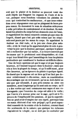 ARIST1PPË. m 
sent que le plaisir et la douleur ne peu¥ent venir des 
seuls objets qui frappent les organes de l'ouïe et de la 
vue, puisque nous écoutons volontiers les plaintes de 
ceux qui contrefont les maiheureus, et que nous enten­dons 
avec répugnance ceux qui se plaignent de leurs pro­pres 
maux. Ils donnaient le nom de situation mitoyenne 
à cette privation de contentement et de douleur. Ils met­taient 
les plaisirs du corps fort au-dessus de ceux de l'ame, 
et regardaient les maux corporels comme pis que ceux de 
l'esprit, disant que c'est par cette raison que les crimi­nels 
sont punis par les maux du corps. Ils appelaient la 
douleur un état rude s et la joie une chose plus natu­relle; 
et de là vient qu'ils apportaient plus de soin à gou­verner 
la joie que la douleur, parceque, quoique le plaisir 
mit à rechercher par lui-même, il se trouve souvent que 
les causes qui le produisent sont désagréables ; et c'est 
ce qui leur faisait dire que l'assemblage de tous les plaisirs 
particuliers qui constituent le bonheur est difficile àfaire. 
Une de leurs opinions est que le sage n'est pas toujours 
heureux, ni l'insensé toujours dans la douleur ; mais que 
cela a lieu la plupart du temps, et qu'il suffit aussi, pour 
être heureux, qu'on éprouve du plaisir à quelque égard. 
Ils disent que la sagesse est un bien qu'il né faut pas dé­sirer 
relativement à elle-même, mais en considération 
des avantages qui en reviennent ; qu'on ne doit chérir un 
ami que par nécessité, à peu près comme on aime ses 
membres, aussi longtemps qu'ils sont unis au corps ; qu'il 
y a des vertus qui sont communes aux sages et aux ex­travagants 
; que l'exercice du corps est utile à la vertu ; 
que l'envie n'a aucune prise sur le sage, qu'il est à Té-preuve 
de l'impétuosité des passions, et que la supersti­tion 
ne peut avoir d'empire sur son esprit, parceque tous 
ces maux dérivent d'un vain préjugé ; qu'il peut cepen­dant 
ressentir de la crainte et de la douleur, comme" étant 
des sentiments de la nature ; que quoique les richesses 
engendrent la volupté, on ne doit pas les souhaiter par 
 
