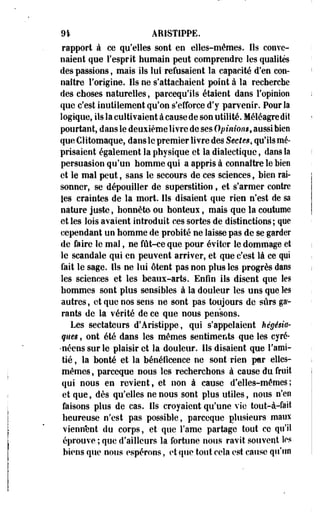 91 AHiSTiPPE. 
rapport à ce qu'elles sont en elles-mêmes. Ils conve­naient 
que l'esprit humain peut comprendre les qualités 
des passions, mais ils lui refusaient la capacité d'en con­naître 
l'origine. Ils ne s'attachaient point à la recherche 
des choses naturelles, parcequ'ils étaient dans l'opinion 
que c'est inutilement qu'on s'efforce d'y parvenir. Pour la 
logique, ils la cultivaient à cause de son utilité. Méléagredit 
pourtant, dans le deuxième livre de ses Opinions, aussi bien 
que Clitomaque, dans le premier livre des Sectes, qu'ils mé­prisaient 
également la physique et la dialectique, dans la 
persuasion qu'un homme qui a appris à connaître le bien 
et le mal peut, sans le secours de ces sciences, bien rai­sonner, 
se dépouiller de superstition f et s'armer contre 
les craintes de la mort. Ils disaient que rien n'est de sa 
nature juste, honnête- ou honteux, mais que la coutume 
et les lois avaient introduit ces sortes de distinctions ; que 
cependant un homme de probité ne laisse pas de se garder 
de faire le mal, ne fût-ce que pour éviter le dommage et 
le scandale qui en peuvent arriver, et que c'est là ce qui 
fait le sage. Ils ne lui ôtent pas non plus les progrès dans 
les sciences et les beaux-arts. Enfin ils disent que les 
hommes sont plus sensibles à la douleur les uns que les 
autres, et que nos sens ne sont pas toujours de sûrs ga­rants 
de la vérité de ce que nous pensons. 
Les sectateurs d'Aristippe, qui s'appelaient hégésia-ques, 
ont été dans les mêmes sentiments que les cyré- 
*néens sur le plaisir et la douleur. Ils disaient que l'ami­tié 
, la bonté et la bénélicence ne sont rien par elles-mêmes 
, pareeque nous les recherchons à cause du fruit 
qui nous en revient, et non à cause d'elles-mêmes; 
et que, dès qu'elles ne nous sont plus utiles, nous n'en 
faisons plus de cas. Ils croyaient qu'une vie tout-à-fait 
heureuse n'est pas possible, pareeque plusieurs maux 
viennent du corps, et que Famé partage tout ce qu'il 
éprouve ; que d'ailleurs la fortune nous ravit souvent les 
biens que nous espérons, et que tout cela est cause qu'un 
 
