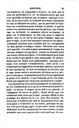 ÂEISTIPPE. m 
vrai bonheur est impossible à trouver ; de sorte que la 
mort est préférable à la vie. Ils disaient enoore que rien 
n'est agréable ou fâcheux par sa nature, mais que la ra­reté, 
ou la nouveauté,* ou la satiété des choses, réjouissent 
les uns et attristent les autres ; que la pauvreté et l'opu­lence 
ne contribuent point à former le plaisir, et que les 
riches n'en goûtent pas plus que les pauvres ; que l'escla­vage 
ou la liberté, la naissance relevée ou obscures la 
gloire ou le déshonneur, ne font rien pour le degré dti 
plaisir ; que la vie est un bien pour l'insensé, mais non 
pour le sage, et qu'il fait tout pour l'amour de lui-même, 
n'estimant personne plus excellent que lui, et regardant 
les plus grands avantages comme inférieurs aux biens 
qu'il possède. Ces philosophes anéantissaient l'usage des 
sens par rapport au jugement, comme ne donnant point 
une exacte notion des objets ; et ils établissaient pour règle 
de la vérité ce qui paraît le plus raisonnable. Ils préten­daient 
que les fautes sont pardonnables, parceque per­sonne 
n'en commet volontairement, mais qu'on y est 
conduit parles suggestions de quelque passion ; qu'au lieu 
de haïr quelqu'un, on doit lui enseigner ses devoirs ; que 
le sage pense moins à se procurer des biens qu'à se pré­server 
des maux, se proposant pour fin d'éviter également 
la peine et la douleur, ce qui demande qu'on soit indif­férent 
par rapport aux choses qui produisent la volupté. 
Les annicériens recevaient la plupart de ces opinions, et 
ne s'en écartaient qu'en ce qu'ils ne détruisaient point l'a­mitié, 
la faveur, le respect qu'on doit à ses parents, et 
l'obligation de servir sa patrie; disant même que ces 
sentiments.sont cause que le sage, quoique affligé et peu 
avantagé des plaisirs de la vie, peut être heureux. Ils 
disent que le bonheur qui naît de la possession d'un ami 
n'est point à rechercher en lui-même, parceque les au­tres 
n'en peuvent pas juger, et que notre raison est trop 
faible pour nous fier uniquement sur nous-mêmes, et nous 
persuader que nous jugeons plus sainement que les au- 
 