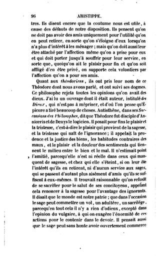 96 ARISTIPPE. 
très* Ils disent encore que la coutume nous est utile, à 
cause des défauts de notre disposition. Ils pensent qu'on 
ne doit pas avoir des amis uniquement pour Futilité qu'on 
en peut retirer, en sorte qu'on s'éloigne d'eus lorsqu'on 
n'a plus d'intérêt à les ménager ; mais qu'on doit aussi leur 
être attaché par l'affection même qu'on a prise pour eux 
et qui doit porter jusqu'à Souffrir pour leur service, en 
sorte que, quoiqu'on ait le plaisir pour fin et qu'on soit 
affligé d'en être privé, on supporte cela volontiers par 
l'affection qu'on a pour ses amis. 
Quant aux fhèodoriens, ils ont pris leur nom de ce 
Théodore dont nous avons parlé, et ont suivi ses dogmes. 
Ce philosophe rejeta toutes les opinions qu'on avait des 
dieux. J'ai lu un ouvrage dont il était auteur, intitulé tto 
Diemr, qui n'est pas à mépriser, et d'où Ton pense qu'É-picure 
a tiré beaucoup de choses. Antisthène, dans ses Sur-cessions 
des Philosophe.*, dit que Théodore fut disciple d'An-nicerisetdeDenysle 
logicien. 11 posait pour fins le plaisir et 
la tristesse, c'esW-dire le plaisir qui provient de la sagesse, 
et la tristesse qui natt de l'ignorance ; il appelait la pru­dence 
et la justice des biens, les habitudes contraires des 
maux, et le plaisir et la douleur'des sentiments qui tien­nent 
le milieu entre le bien et le mal. Il n'estimait point 
. l'amitié, parcequ'elle n'est ni réelle dans ceux qui man­quent 
de sagesse, et ehes qui elle s'éteint, si on leur ôte 
l'intérêt qu'ils en retirent, ni d'aucun service aux sages, 
qui se passent d'autant plus aisément d'amis qu'ils se suf­fisent 
à eux-mêmes. Il trouvait raisonnable qu'on refusât 
de se sacrifier pour le salut de ses concitoyens, appelant 
cela renoncer à la sagesse pour l'avantage des ignorante, 
il disait que le monde est notre patrie ; que dans l'occasion 
le sage peut commettre un vol, un-adultère, un sacrilège, 
parcequ'en tout cela-il n'y a rien d'odieux, excepté dans 
l'opinion du vulgaire, à qui on exagère l'énormité de ces 
actions pour le contenir dans le devoir. 11 pensait aussi 
que le sage peut-sans honte avoir ouvertement commerce 
 