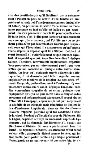 ARISTiPPE. m 
avec des prostituées ; ce qu'il établissait par ce raisonne­ment 
: Puisqu'on peut se servir d'une femme en tant 
qu'elle est savante, et d'une jeune personne en tant qu'elle 
est habile, on peut aussi se servir d'une femme ou d'une 
jeune personne en tant qu'elle est belle ; et par consé­quent 
, on s'en peut servir pour la fin pour laquelle elle a 
été faite belle, c'est-à-dire pour l'amour : d'où il concluait 
que ceux qui, dans l'amour, ont l'utilité en vue ne pè­chent 
point. C'est par de semblables raisons qu'il surpre­nait 
ceux qui l'écoutaient. 11 y a apparence qu'on l'appela 
Théos depuis la réponse qu'il Ht à Stilpon. Celui-ci lui 
ayant demandé s'il était réellement ce que son nom signi­fiait 
, il répondit que oui. Vous êtes donc dieu ? répliqua 
Stilpon. Théodore, recevant cela en plaisantant, repartit: 
Vous prouveriez, par un raisonnement pareil ,^que vous 
n'êtes qu'une corneille ou quelque autre animal sem­blable. 
Un jour qu'il était assis auprès d'Euryclide d'Hié-raphaitte 
, il lui demanda qui il fallait regarder comme 
impies sur les mystères de la religion : Ce sont ceux, ré­pondit 
Euryclide, qui les découvrent à d'autres qui n'y sont 
pas encore initiés. En ce cas-là, répliqua Théodore,- vous 
êtes vous-même coupable de ce' crime, puisque vous 
expliquez ce qu'il y a de plus secret dans la -religion à des 
personnes qui ne la professent pas encore. Il courut risque. 
d'être cité à l'aréopage, et peu s'en fallut qu'il n'éprouvât 
la sévérité de ce tribunal ; mais Bémétrius de Phalère le 
tira d'embarras. Amphicrate, dans ses Fit® de* Hommes 
illtiêlre», rapporte pourtant qu'il fut condamné à boire 
de la ciguë. Pendant qu'il était à la cour de Ptolomée, fils 
de Lapis, ce prince l'envoya en ambassade auprès de Ly-simaque, 
qui lui demanda fortlibrernents'il n'avait pas 
été chassé d'Athènes. On vous a parfaitement bien in­formé 
, lui répondit Théodore. Les Athéniens m'ont banni 
de leur ville, pareequ'ils étaient comme Sémèle, qui fut 
trop faible pour porter Bacchus. Lysimaque poursuivit : 
Prenez garde de ne pas revenir ici une autre.fois. Je n'y 
9 
 
